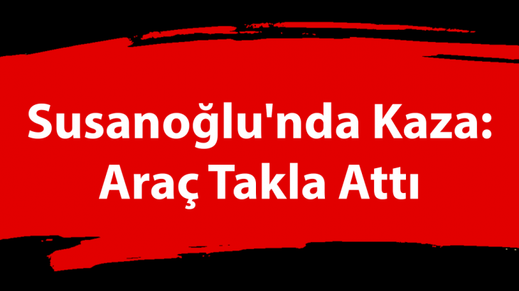 Susanoğlu'nda Kaza: Araç Takla Attı